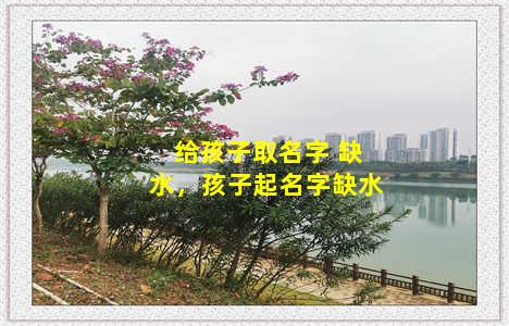 给孩子取名字 缺水，孩子起名字缺水